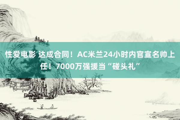 性爱电影 达成合同！AC米兰24小时内官宣名帅上任！7000万强援当“碰头礼”