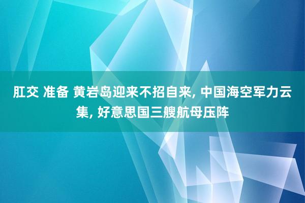 肛交 准备 黄岩岛迎来不招自来, 中国海空军力云集, 好意思国三艘航母压阵