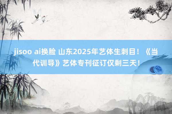 jisoo ai换脸 山东2025年艺体生刺目！《当代训导》艺体专刊征订仅剩三天！