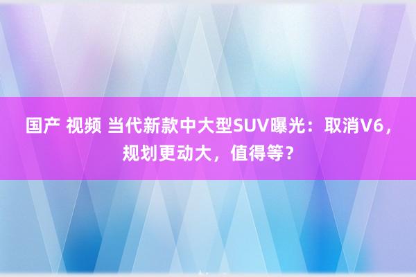 国产 视频 当代新款中大型SUV曝光：取消V6，规划更动大，值得等？