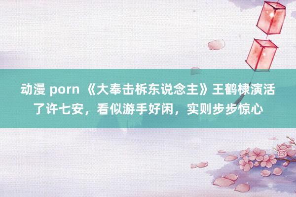 动漫 porn 《大奉击柝东说念主》王鹤棣演活了许七安，看似游手好闲，实则步步惊心