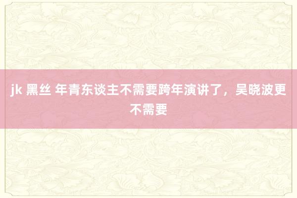 jk 黑丝 年青东谈主不需要跨年演讲了，吴晓波更不需要