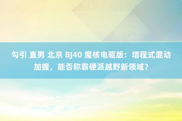 勾引 直男 北京 BJ40 魔核电驱版：增程式混动加握，能否称霸硬派越野新领域？