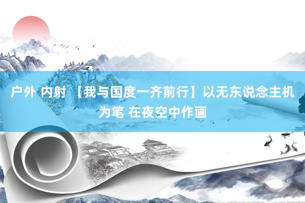 户外 内射 【我与国度一齐前行】以无东说念主机为笔 在夜空中作画