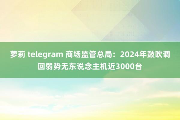 萝莉 telegram 商场监管总局：2024年鼓吹调回弱势无东说念主机近3000台