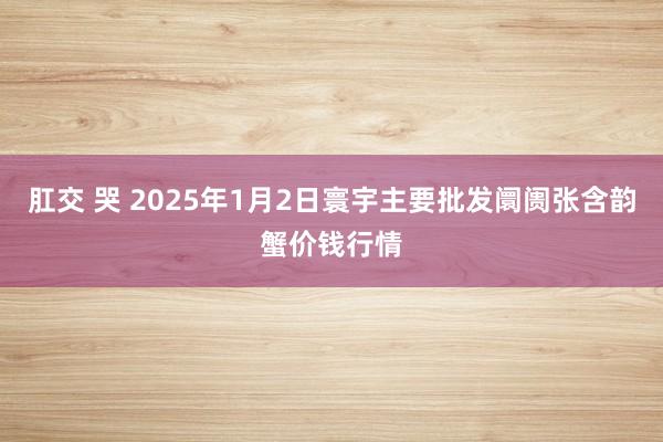 肛交 哭 2025年1月2日寰宇主要批发阛阓张含韵蟹价钱行情