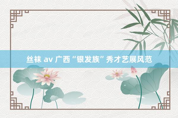 丝袜 av 广西“银发族”秀才艺展风范