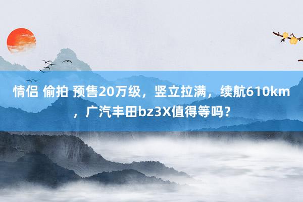 情侣 偷拍 预售20万级，竖立拉满，续航610km，广汽丰田bz3X值得等吗？