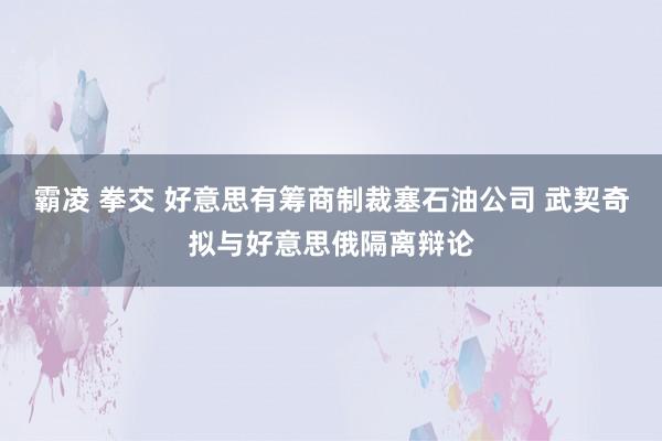 霸凌 拳交 好意思有筹商制裁塞石油公司 武契奇拟与好意思俄隔离辩论