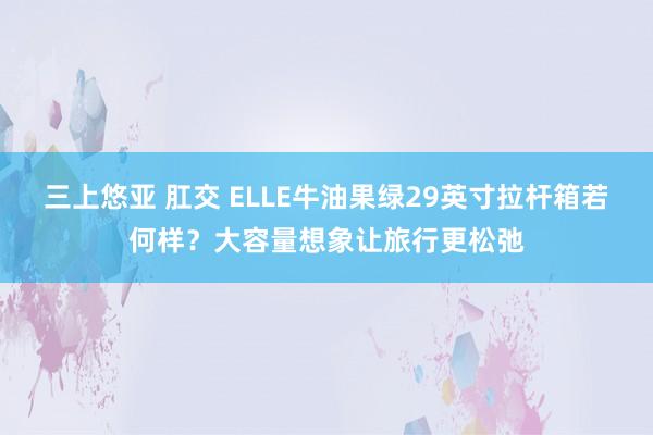 三上悠亚 肛交 ELLE牛油果绿29英寸拉杆箱若何样？大容量想象让旅行更松弛