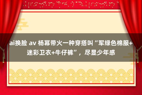 ai换脸 av 杨幂带火一种穿搭叫“军绿色棉服+迷彩卫衣+牛仔裤”，尽显少年感