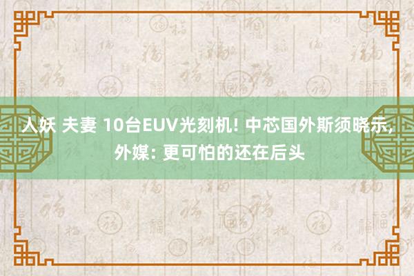 人妖 夫妻 10台EUV光刻机! 中芯国外斯须晓示, 外媒: 更可怕的还在后头