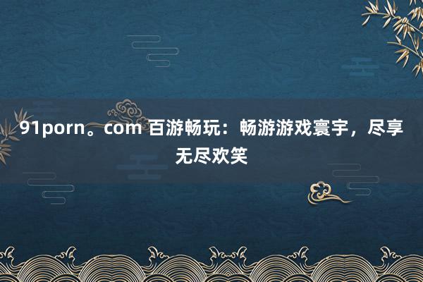 91porn。com 百游畅玩：畅游游戏寰宇，尽享无尽欢笑