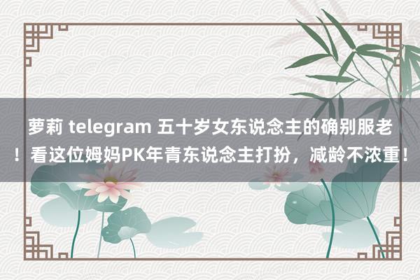 萝莉 telegram 五十岁女东说念主的确别服老！看这位姆妈PK年青东说念主打扮，减龄不浓重！