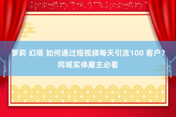 萝莉 幻塔 如何通过短视频每天引流100 客户？同城实体雇主必看