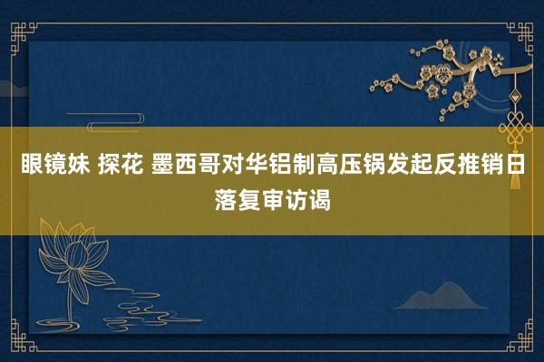 眼镜妹 探花 墨西哥对华铝制高压锅发起反推销日落复审访谒