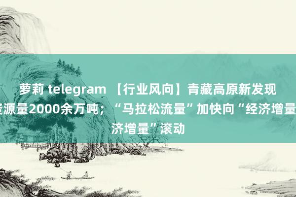 萝莉 telegram 【行业风向】青藏高原新发现铜矿资源量2000余万吨；“马拉松流量”加快向“经济增量”滚动