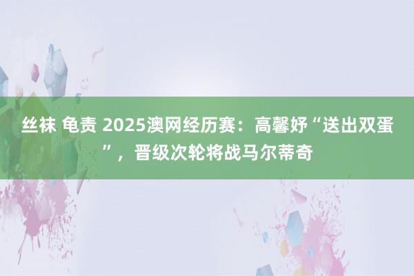 丝袜 龟责 2025澳网经历赛：高馨妤“送出双蛋”，晋级次轮将战马尔蒂奇