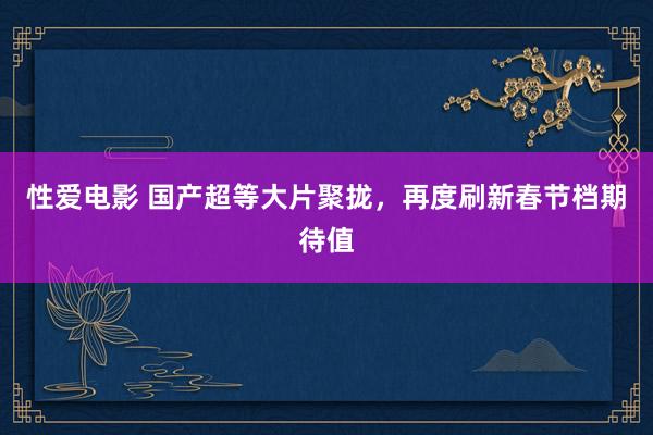 性爱电影 国产超等大片聚拢，再度刷新春节档期待值