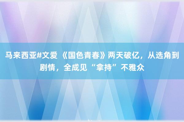 马来西亚#文爱 《国色青春》两天破亿，从选角到剧情，全成见 “拿持” 不雅众