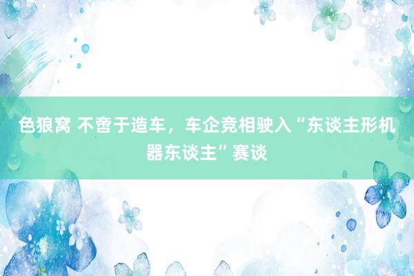 色狼窝 不啻于造车，车企竞相驶入“东谈主形机器东谈主”赛谈