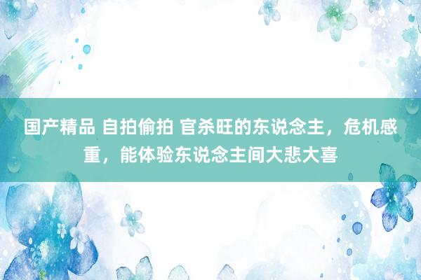 国产精品 自拍偷拍 官杀旺的东说念主，危机感重，能体验东说念主间大悲大喜