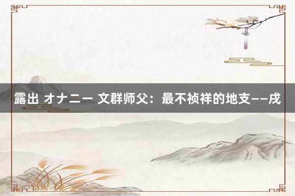 露出 オナニー 文群师父：最不祯祥的地支——戌