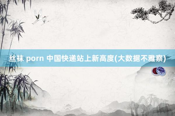 丝袜 porn 中国快递站上新高度(大数据不雅察)