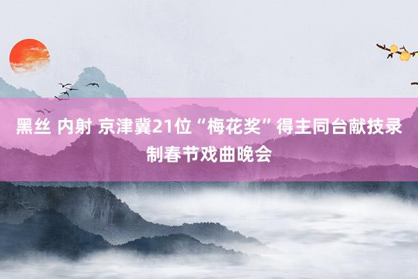 黑丝 内射 京津冀21位“梅花奖”得主同台献技录制春节戏曲晚会