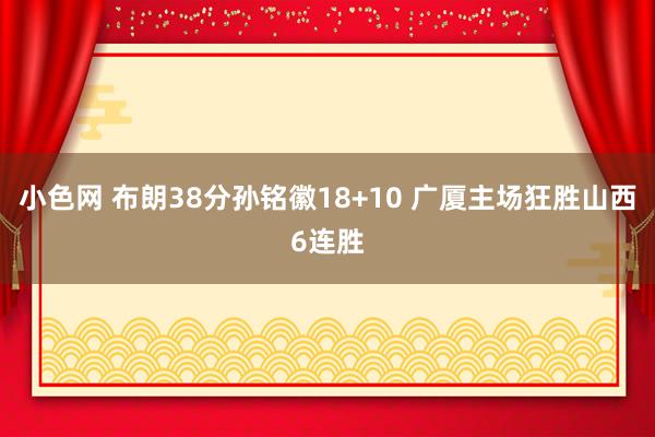 小色网 布朗38分孙铭徽18+10 广厦主场狂胜山西6连胜