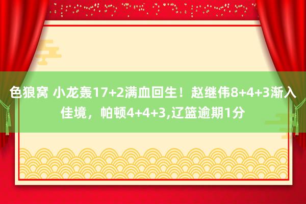 色狼窝 小龙轰17+2满血回生！赵继伟8+4+3渐入佳境，帕顿4+4+3，辽篮逾期1分