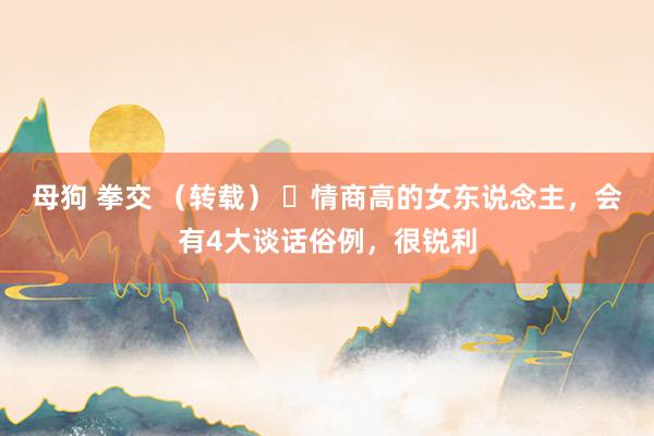 母狗 拳交 （转载） ​情商高的女东说念主，会有4大谈话俗例，很锐利