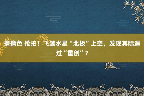 撸撸色 抢拍！飞越水星“北极”上空，发现其际遇过“重创”？