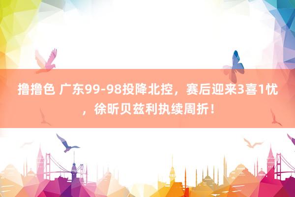 撸撸色 广东99-98投降北控，赛后迎来3喜1忧，徐昕贝兹利执续周折！