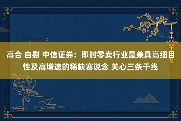 高合 自慰 中信证券：即时零卖行业是兼具高细目性及高增速的稀缺赛说念 关心三条干线