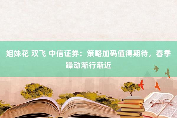 姐妹花 双飞 中信证券：策略加码值得期待，春季躁动渐行渐近