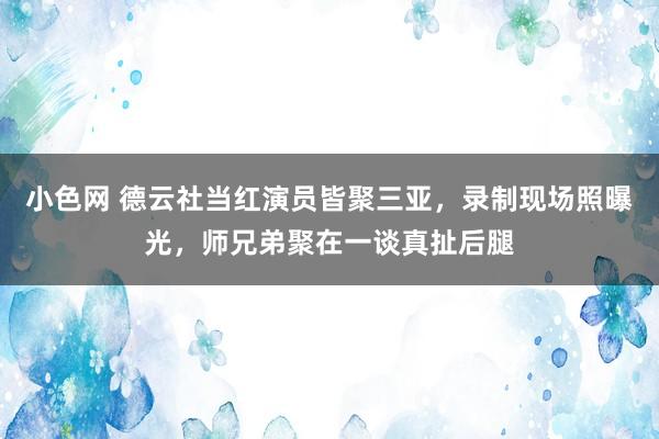 小色网 德云社当红演员皆聚三亚，录制现场照曝光，师兄弟聚在一谈真扯后腿