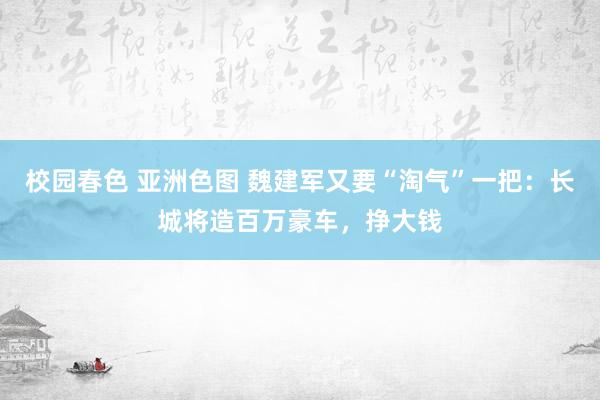 校园春色 亚洲色图 魏建军又要“淘气”一把：长城将造百万豪车，挣大钱