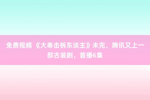 免费视频 《大奉击柝东谈主》未完，腾讯又上一部古装剧，首播6集