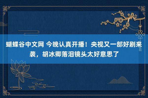 蝴蝶谷中文网 今晚认真开播！央视又一部好剧来袭，胡冰卿落泪镜头太好意思了