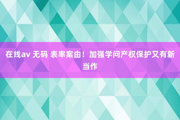 在线av 无码 表率案由！加强学问产权保护又有新当作