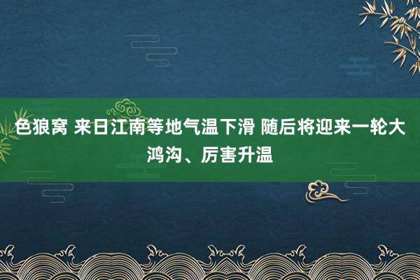 色狼窝 来日江南等地气温下滑 随后将迎来一轮大鸿沟、厉害升温