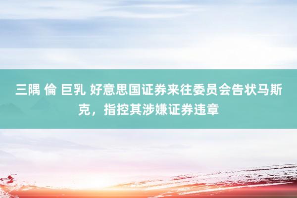 三隅 倫 巨乳 好意思国证券来往委员会告状马斯克，指控其涉嫌证券违章