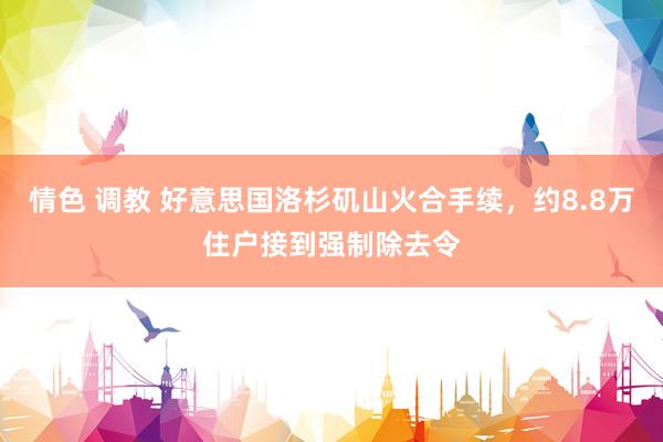 情色 调教 好意思国洛杉矶山火合手续，约8.8万住户接到强制除去令