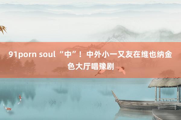 91porn soul “中”！中外小一又友在维也纳金色大厅唱豫剧