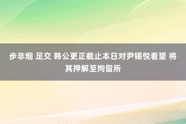 步非烟 足交 韩公更正截止本日对尹锡悦看望 将其押解至拘留所