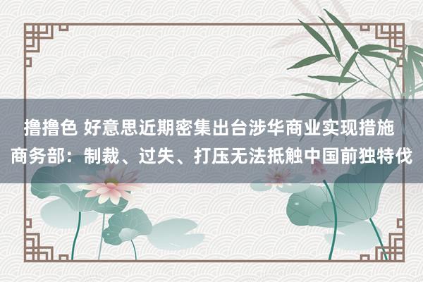 撸撸色 好意思近期密集出台涉华商业实现措施 商务部：制裁、过失、打压无法抵触中国前独特伐