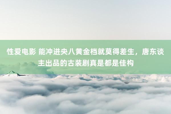 性爱电影 能冲进央八黄金档就莫得差生，唐东谈主出品的古装剧真是都是佳构