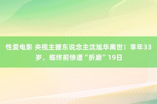 性爱电影 央视主握东说念主沈旭华离世！享年33岁，临终前惨遭“折磨”19日