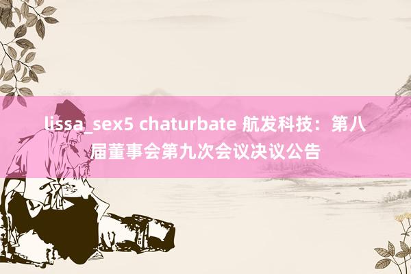 lissa_sex5 chaturbate 航发科技：第八届董事会第九次会议决议公告